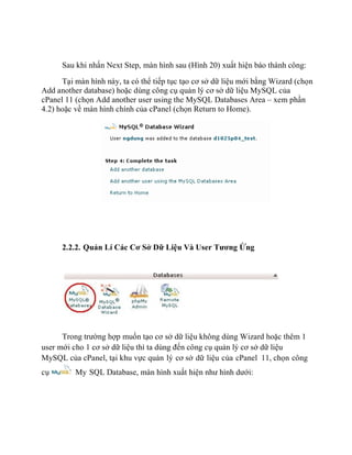 Sau khi nhấn Next Step, màn hình sau (Hình 20) xuất hiện báo thành công:
Tại màn hình này, ta có thể tiếp tục tạo cơ sở dữ liệu mới bằng Wizard (chọn
Add another database) hoặc dùng công cụ quản lý cơ sở dữ liệu MySQL của
cPanel 11 (chọn Add another user using the MySQL Databases Area – xem phần
4.2) hoặc về màn hình chính của cPanel (chọn Return to Home).
2.2.2. Quản Lí Các Cơ Sở Dữ Liệu Và User Tương Ứng
Trong trường hợp muốn tạo cơ sở dữ liệu không dùng Wizard hoặc thêm 1
user mới cho 1 cơ sở dữ liệu thì ta dùng đến công cụ quản lý cơ sở dữ liệu
MySQL của cPanel, tại khu vực quản lý cơ sở dữ liệu của cPanel 11, chọn công
cụ My SQL Database, màn hình xuất hiện như hình dưới:
 