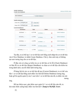 Tại đây, ta có thể tạo 1 cơ sở dữ liệu mới bằng cách nhập tên cơ sở dữ liệu
vào ô New Database và nhấn Create Database. Chú ý, làm cách này sẽ không
tạo user tương ứng cho cơ sở dữ liệu.
Ở đây còn có công cụ kiểm tra cơ sở dữ liệu có bị lỗi (Check Database)
và Sữa lỗi cơ sở dữ liệu (Repair DataBase): ta chọn cơ sở dữ liệu cần kiểm tra
trong danh sách, sau đó nhấn lệnh tương ứng.
Ở bảng liệt kê các cơ sở dữ liệu đã tạo (Current Databases), ta có thể xóa
hẳn 1 cơ sở dữ liệu bằng cách nhấn vào liên kết Delete Databases tương ứng,
hoặc gỡ bỏ quyền quản lý của 1 user trên 1 cơ sở dữ liệu nào đó, ta nhấn vào nút
tương
ứng.
Để tạo thêm user, gán thêm user quản lý 1 cơ sở dữ liệu nào đó, ta
kéo màn hình xuống hoặc nhấn vào liên kết Jump to MySQL Users
22.
 