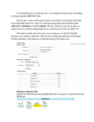 Tại màn hình này, ta có thể tạo mới 1 user (nhập username, pass vào những
ô tương ứng phần Add New User.
Sau đó, gán 1 user có sẵn quản lý một cơ sở dữ liệu có sẵn bằng cách chọn
user trong danh sách User, chọn cơ sở dữ liệu trong danh sách Database phần
Add User to Database và nhấn Submit. Khi đó, cPanel sẽ yêu cầu ta gán các
quyền mà user có thể tác động động lên cơ sở dữ liệu này (xem 4.1.Hình 19)
Phía dưới là danh sách tất cả các user sử dụng cơ sở dữ liệu MySQL
trên host của chúng ta, nhấn nút để xóa user tương ứng. Một user có thể quản
lí nhiều databases, một database có thể được quản lí bởi nhiều user.
Backup và Restore DB
Sauk hi tạo DB mới bạn chọn phpMyadmin để vào quản trị và đẩy dữ liệu cho
DB đã tạo
 