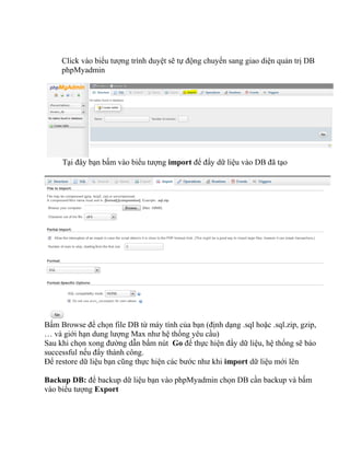 Click vào biểu tượng trình duyệt sẽ tự động chuyển sang giao diện quản trị DB
phpMyadmin
Tại đây bạn bấm vào biểu tượng import để đẩy dữ liệu vào DB đã tạo
Bấm Browse để chọn file DB từ máy tính của bạn (định dạng .sql hoặc .sql.zip, gzip,
… và giới hạn dung lượng Max như hệ thống yêu cầu)
Sau khi chọn xong đường dẫn bấm nút Go để thực hiện đẩy dữ liệu, hệ thống sẽ báo
successful nếu đẩy thành công.
Để restore dữ liệu bạn cũng thực hiện các bước như khi import dữ liệu mới lên
Backup DB: để backup dữ liệu bạn vào phpMyadmin chọn DB cần backup và bấm
vào biểu tượng Export
 