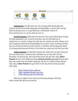 20
Subdomains: Tạo điều kiện cho việc sử dụng nhiều thành phần trên
website với địa chỉ tên miền riêng giữa các thành phần, ví dụ tên miền của quý
khách là domain.com.vn và quý khách tạo 2 thành phần website là
forum.domain.com.vn, movies.domain.com.vn…
Parked domains: giống như alias domain. Giả sử quý khách đang sử dụng
tên miền uploadanh.com.vn sau đó mua được một tên miền đẹp hơn là
upanh.com.vn và muốn sử dụng tên miền này cho website của mình. Nhưng sẽ có
một số người ưa thích tên miền uploadanh.com.vn hơn và hay vào bằng tên miền
này còn số khác thì thích tên miền mới hơn, vì thể để có thể tận dụng quý khách
sẽ sử dụng parked domain để cho cả 2 tên miền này cùng chạy trên host của mình.
Addon domains: Là add thêm domain (tên miền) mới vào chạy chung với
host của domain gốc và domain được add thêm này sẽ chạy khác cấu trúc
file/folder với domain gốc. Khi một domain được add qua chức năng Addon
Domain thì sẽ có một subdomain dạng subname.domain_goc.com (domain gốc)
được tạo ra kèm theo một folder tương ứng. Do đó với 1 domain được add qua
chức năng Addon Domain thì quý khách có thể chạy dữ liệu tương ứng theo
URL dạng:
• *http://domain_duoc_add.com
• *http://subname.domain_goc.com
• *http://domain_goc.com/subname/
Điều này có nghĩa là mua một account hosting nhưng có thể chạy
nhiều website độc lập trên account đó.
 