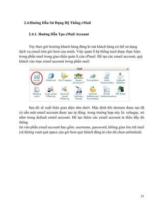 21
2.4.Hướng Dẫn Sử Dụng Hệ Thống eMail
2.4.1. Hướng Dẫn Tạo eMail Account
Tùy theo gói hosting khách hàng đăng kí mà khách hàng có thể sử dụng
dịch vụ email trên gói host của mình. Việc quản lí hệ thống mail được thực hiện
trong phần mail trong giao diện quản lí của cPanel. Để tạo các email account, quý
khách vào mục email account trong phần mail:
Sau đó sẽ xuất hiện giao diện như dưới. Mặc định khi domain được tạo đã
có sẵn một email account được tạo tự động. trong trường hợp này là: xebagac, nó
nằm trong default email account. Để tạo thêm các email account ta điền đầy đủ
thông
tin vào phần email account bao gồm: username, password, không gian lưu trữ mail
(sẽ không vượt quá space của gói host quý khách đăng kí cho dù chọn unlimited).
 