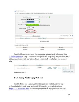 22
Sau đó nhấn create account. Account được tạo ra sẽ xuất hiện trong phần
Account@Domain. Quý khách sẽ có các option cho phép: thay đổi password, thay
đổi quota, xóa account, truy cập webmail và cấu hình email client cho account
này.
2.4.2. Hướng Dẫn Sử Dụng Web Mail
Sau khi đã tạo các account, có thể dùng các account này để truy cập
webmail và check mail hoặc send mail. Để truy cập webmail vào địa chỉ
https://123.30.185.46:2096 sau khi đăng nhập sẽ xuất hiện giao diện như sau:
 