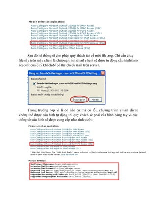 Sau đó hệ thống sẽ cho phép quý khách tải về một file .reg. Chỉ cần chạy
file này trên máy client là chương trình email client sẽ được tự động cấu hình theo
account của quý khách để có thể check mail trên server.
Trong trường hợp vì lí dó nào đó mà có lỗi, chương trình email client
không thể được cấu hình tự động thì quý khách sẽ phải cấu hình bằng tay và các
thông số cấu hình sẽ được cung cấp như hình dưới:
 