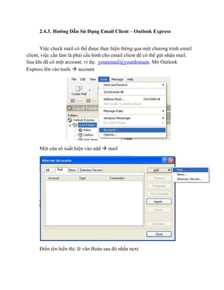 2.4.3. Hướng Dẫn Sử Dụng Email Client – Outlook Express
Việc check mail có thể được thực hiện thông qua một chương trình email
client, việc cần làm là phải cấu hình cho email client để có thể gửi nhận mail.
Sau khi đã có một account, ví dụ: youremail@yourdomain. Mở Outlook
Express lên vào tools  account
Một cửa sổ xuất hiện vào add  mail
Điền tên hiển thị: lê văn Hoàn sau đó nhấn next
 