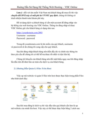 3
Hướng Dẫn Sử Dụng Hệ Thống Web Hosting – VDC Online
Lưu ý : đối với tên miền Việt Nam mà khách hàng đã mua rồi thì việc
chuyển đổi DNS này sẽ mất phí do VNNIC quy định, chúng tôi không có
trách nhiệm thanh toán khoản phí này.
Để sử dụng dịch vụ khách hàng sẽ cần một account để đăng nhập vào
hệ thống của web hosting của VDC Online. Thông tin đăng nhập sẽ được
VDC Online gửi cho khách hàng có dạng như sau:
https://yourdomain.com:2083
Username : username
Password : password
Trong đó yourdomain.com là tên miền của quý khách, username
và password sẽ do chúng tôi cung cấp cho quý khách.
Sau khi đăng nhập khách hàng nên điền đầy đủ và chính xác thông tin
theo yêu cầu để chúng tôi có thể hỗ trợ được tốt nhất và tiện liên hệ.
Chúng tôi khuyến cáo khách hàng nên đổi mật khẩu ngay sau khi đăng nhập
lần đầu tiên để đảm bảo an toàn cho dịch vụ của khách hàng.
2.1.Hướng Dẫn Quản Lí Files Trên Host
Việc up mã website và quản lí files trên host được thực hiện trong phần Files
như hình dưới đây:
Sau khi mua đăng kí dich vụ thì việc đầu tiên quý khách cần làm là up
mã website của mình lên host. Việc này có thể được thực hiện bằng 2 cách sau:
 