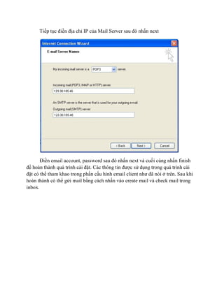 Tiếp tục điền địa chỉ IP của Mail Server sau đó nhấn next
Điền email account, password sau đó nhấn next và cuối cùng nhấn finish
để hoàn thành quá trình cài đặt. Các thông tin được sử dụng trong quá trình cài
đặt có thể tham khao trong phần cấu hình email client như đã nói ở trên. Sau khi
hoàn thành có thể gửi mail bằng cách nhấn vào create mail và check mail trong
inbox.
 