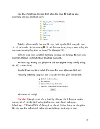 30
Sau đó, cPanel hiển thị màn hình chọn thư mục để thiết lập cấu
hình trang chỉ mục như hình dưới:
Tại đây, nhấn vào tên thư mục là chọn thiết lập cấu hình trang chỉ muc
cho nó, nếu nhấn vào biểu tượng là mở thư mục tương ứng ra xem những thư
mục con của nó (giống thao tác trong File Manager 2.0).
Tiếp đó, ta sẽ chọn kiểu thiết lập trang chỉ mục cho thư mục đã chọn xem
hình trên. Default System Setting: Thiết lập mặc định.
No Indexing: Không cho phép xem chỉ mục (người dùng sẽ thấy thông
báo 403 – xem thêm)
Standard Indexing (text only): Chỉ mục đơn giản, không có hình ảnh.
Fancying Indexing (graphics and text): chỉ mục bao gồm cả hình ảnh.
Nhấn save và lưu lại.
Ghi chú: Điều gì xảy ra nếu ta thiết lập chỉ mục cho 1 thư mục mà thư
mục này đã có các file định hướng (index.htm. index.html, index.php,
default.asp...)? Câu trả lời là hệ thống sẽ ưu tiên xử lý theo thứ tự ưu tiên giảm
dần như sau: file index.html, index.php, default.asp, mở trang chỉ mục.
 
