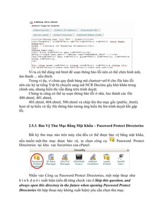 Vì ta có thể dùng mã html để soạn thông báo lỗi nên có thể chèn hình ảnh,
âm thanh ... nếu thích.
Trong ví dụ, vì chưa quy định bảng mã chartset=utf-8 cho file báo lỗi
nên các ký tự tiếng Việt bị chuyển sang mã NCR Decima gây khó khăn trong
chỉnh sửa, nhưng hiển thị vẫn đúng trên trình duyệt.
Chúng ta cũng có thể tự soạn thông báo lỗi ở nhà, lưu thành các file
400.shtml, 401.shtml,
403.shtml, 404.shtml, 500.shtml và chép lên thư mục gốc (public_html),
host sẽ tự hiểu và lấy file thông báo tương ứng hiển thị lên trình duyệt khi gặp
lỗi.
2.5.3. Bảo Vệ Thư Mục Bằng Mật Khẩu – Password Protect Directories
Bất kỳ thư mục nào trên máy chủ đều có thể được bảo vệ bằng mật khẩu,
nếu muốn một thư mục được bảo vệ, ta chọn công cụ Password Protect
Directories tại khu vực Securities của cPanel.
Nhấn vào Công cụ Password Protect Directories, một mộp thoại như
h ì n h d ư ớ i xuất hiện (nếu đã từng check vào ô Skip this question, and
always open this directory in the future when opening Password Protect
Directories thì hộp thoại này không xuất hiện) yêu cầu chọn thư mục.
 