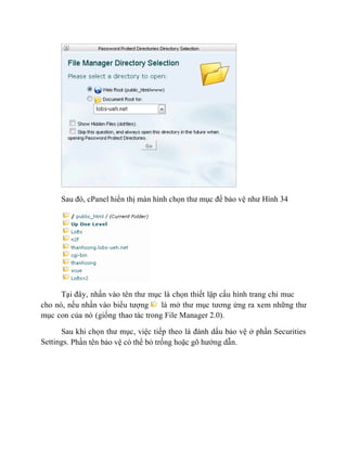 Sau đó, cPanel hiển thị màn hình chọn thư mục để bảo vệ như Hình 34
Tại đây, nhấn vào tên thư mục là chọn thiết lập cấu hình trang chỉ muc
cho nó, nếu nhấn vào biểu tượng là mở thư mục tương ứng ra xem những thư
mục con của nó (giống thao tác trong File Manager 2.0).
Sau khi chọn thư mục, việc tiếp theo là đánh dấu bảo vệ ở phần Securities
Settings. Phần tên bảo vệ có thể bỏ trống hoặc gõ hướng dẫn.
 