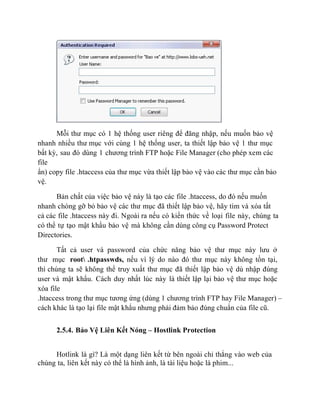 Mỗi thư mục có 1 hệ thống user riêng để đăng nhập, nếu muốn bảo vệ
nhanh nhiều thư mục với cùng 1 hệ thống user, ta thiết lập bảo vệ 1 thư mục
bất kỳ, sau đó dùng 1 chương trình FTP hoặc File Manager (cho phép xem các
file
ẩn) copy file .htaccess của thư mục vừa thiết lập bảo vệ vào các thư mục cần bảo
vệ.
Bản chất của việc bảo vệ này là tạo các file .htaccess, do đó nếu muốn
nhanh chóng gỡ bỏ bảo vệ các thư mục đã thiết lập bảo vệ, hãy tìm và xóa tất
cả các file .htaccess này đi. Ngoài ra nếu có kiến thức về loại file này, chúng ta
có thể tự tạo mật khẩu bảo vệ mà không cần dùng công cụ Password Protect
Directories.
Tất cả user và password của chức năng bảo vệ thư mục này lưu ở
thư mục root .htpasswds, nếu vì lý do nào đó thư mục này không tồn tại,
thì chúng ta sẽ không thể truy xuất thư mục đã thiết lập bảo vệ dù nhập đúng
user và mật khẩu. Cách duy nhất lúc này là thiết lập lại bảo vệ thư mục hoặc
xóa file
.htaccess trong thư mục tương ứng (dùng 1 chương trình FTP hay File Manager) –
cách khác là tạo lại file mật khẩu nhưng phải đảm bảo đúng chuẩn của file cũ.
2.5.4. Bảo Vệ Liên Kết Nóng – Hostlink Protection
Hotlink là gì? Là một dạng liên kết từ bên ngoài chỉ thẳng vào web của
chúng ta, liên kết này có thể là hình ảnh, là tài liệu hoặc là phim...
 