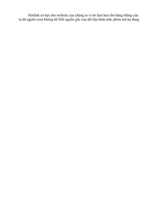 Hotlink có hại cho website của chúng ta vì nó làm hao tốn băng thông của
ta dù người xem không hế biết nguồn gốc của dữ liệu hình ảnh, phim mà họ đang
 