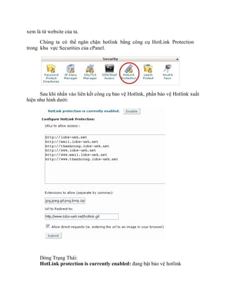 xem là từ website của ta.
Chúng ta có thể ngăn chặn hotlink bằng công cụ HotLink Protection
trong khu vực Securities của cPanel.
Sau khi nhấn vào liên kết công cụ bảo vệ Hotlink, phần bảo vệ Hotlink xuất
hiện như hình dưới:
Dòng Trạng Thái:
HotLink protection is currently enabled: đang bật bảo vệ hotlink
 