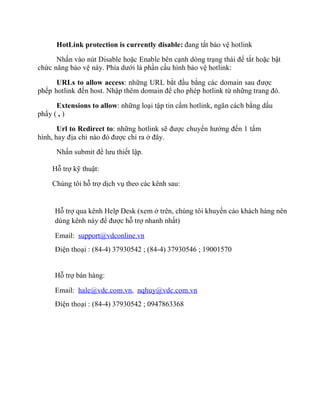 HotLink protection is currently disable: đang tắt bảo vệ hotlink
Nhấn vào nút Disable hoặc Enable bên cạnh dòng trạng thái để tắt hoặc bật
chức năng bảo vệ này. Phía dưới là phần cấu hình bảo vệ hotlink:
URLs to allow access: những URL bắt đầu bằng các domain sau được
phếp hotlink đến host. Nhập thêm domain để cho phép hotlink từ những trang đó.
Extensions to allow: những loại tập tin cấm hotlink, ngăn cách bằng dấu
phẩy ( , )
Url to Redirect to: những hotlink sẽ được chuyển hướng đến 1 tấm
hình, hay địa chỉ nào đó được chỉ ra ở đây.
Nhấn submit để lưu thiết lập.
Hỗ trợ kỹ thuật:
Chúng tôi hỗ trợ dịch vụ theo các kênh sau:
Hỗ trợ qua kênh Help Desk (xem ở trên, chúng tôi khuyến cáo khách hàng nên
dùng kênh này để được hỗ trợ nhanh nhất)
Email: support@vdconline.vn
Điện thoại : (84-4) 37930542 ; (84-4) 37930546 ; 19001570
Hỗ trợ bán hàng:
Email: hale@vdc.com.vn, nqhuy@vdc.com.vn
Điện thoại : (84-4) 37930542 ; 0947863368
 
