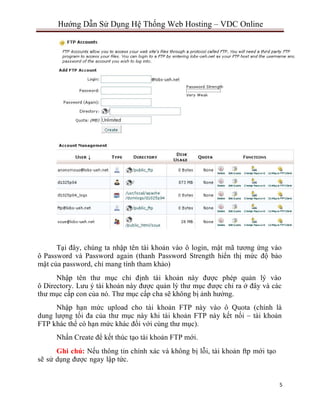 5
Hướng Dẫn Sử Dụng Hệ Thống Web Hosting – VDC Online
Tại đây, chúng ta nhập tên tài khoản vào ô login, mật mã tương ứng vào
ô Password và Password again (thanh Password Strength hiển thị mức độ bảo
mật của password, chỉ mang tính tham khảo)
Nhập tên thư mục chỉ định tài khoản này được phép quản lý vào
ô Directory. Lưu ý tài khoản này được quản lý thư mục được chỉ ra ở đây và các
thư mục cấp con của nó. Thư mục cấp cha sẽ không bị ảnh hưởng.
Nhập hạn mức upload cho tài khoản FTP này vào ô Quota (chính là
dung lượng tối đa của thư mục này khi tài khoản FTP này kết nối – tài khoản
FTP khác thể có hạn mức khác đối với cùng thư mục).
Nhấn Create để kết thúc tạo tài khoản FTP mới.
Ghi chú: Nếu thông tin chính xác và không bị lỗi, tài khoản ftp mới tạo
sẽ sử dụng được ngay lập tức.
 