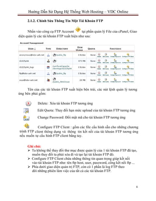 6
Hướng Dẫn Sử Dụng Hệ Thống Web Hosting – VDC Online
2.1.2. Chỉnh Sửa Thông Tin Một Tài Khoản FTP
Nhấn vào công cụ FTP Account tại phần quản lý File của cPanel, Giao
diện quản lý các tài khoản FTP xuất hiện như sau:
Tên của các tài khoản FTP xuất hiện bên trái, các nút lệnh quản lý tương
ứng bên phải gồm:
Delete: Xóa tài khoản FTP tương ứng
Edit Quota: Thay đổi hạn mức upload của tài khoản FTP tương ứng
Change Password: Đổi mật mã cho tài khoản FTP tương ứng
Configure FTP Client : gồm các file cấu hình sẵn cho những chương
trình FTP client thông dụng và thông tin kết nối của tài khoản FTP tương ứng
nếu muốn tự cấu hình FTP client bằng tay.
Ghi chú:
 Ta không thể thay đổi thư mục được quản lý của 1 tài khoản FTP đã tạo,
muốn thay đổi ta phải xóa đi và tạo lại tài khoản FTP đó.
 Configure FTP Client chứa những thông tin quan trọng giúp kết nối
vào tài khoản FTP như: tên ftp host, user, password, cổng kết nối ftp ...
 Phía dưới giao diện quản trị FTP, còn có 1 phần là log FTP theo
dõi những phiên làm việc của tất cả các tài khoản FTP.
 