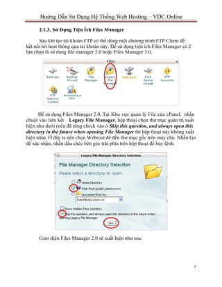 7
Hướng Dẫn Sử Dụng Hệ Thống Web Hosting – VDC Online
2.1.3. Sử Dụng Tiện Ích Files Manager
Sau khi tạo tài khoản FTP có thể dùng một chương trình FTP Client để
kết nối tới host thông qua tài khoản này. Để sử dụng tiện ích Files Manager có 2
lựa chọn là sử dụng file manager 2.0 hoặc Files Manager 3.0.
Để sử dụng Files Manager 2.0, Tại Khu vực quản lý File của cPanel, nhấn
chuột vào liên kết Legacy File Manager, hộp thoại chọn thư mục quản trị xuất
hiện như dưới (nếu đã từng check vào ô Skip this question, and always open this
directory in the future when opening File Manager thì hộp thoại này không xuất
hiện nữa). Ở đây ta nên chọn Webroot để đến thư mục gốc trên máy chủ. Nhấn Go
để xác nhận, nhấn dấu chéo bên góc trái phía trên hộp thoại để hủy lệnh.
Giao diện Files Manager 2.0 sẽ xuất hiện như sau:
 