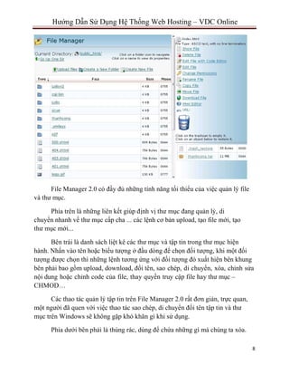 8
Hướng Dẫn Sử Dụng Hệ Thống Web Hosting – VDC Online
File Manager 2.0 có đầy đủ những tính năng tối thiểu của việc quản lý file
và thư mục.
Phía trên là những liên kết giúp định vị thư mục đang quản lý, di
chuyển nhanh về thư mục cấp cha ... các lệnh cơ bản upload, tạo file mới, tạo
thư mục mới...
Bên trái là danh sách liệt kê các thư mục và tập tin trong thư mục hiện
hành. Nhấn vào tên hoặc biểu tượng ở đầu dòng để chọn đối tượng, khi một đối
tượng được chọn thì những lệnh tương ứng với đối tượng đó xuất hiện bên khung
bên phải bao gồm upload, download, đổi tên, sao chép, di chuyển, xóa, chỉnh sửa
nội dung hoặc chỉnh code của file, thay quyền truy cập file hay thư mục –
CHMOD…
Các thao tác quản lý tập tin trên File Manager 2.0 rất đơn giản, trực quan,
một người đã quen với việc thao tác sao chép, di chuyển đổi tên tập tin và thư
mục trên Windows sẽ không gặp khó khăn gì khi sử dụng.
Phía dưới bên phải là thùng rác, dùng để chứa những gì mà chúng ta xóa.
 
