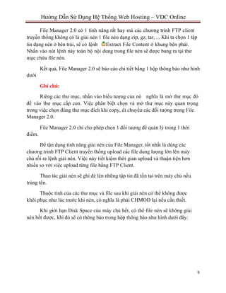 9
Hướng Dẫn Sử Dụng Hệ Thống Web Hosting – VDC Online
File Manager 2.0 có 1 tính năng rất hay mà các chương trình FTP client
truyền thống không có là giải nén 1 file nén dạng zip, gz, tar, ... Khi ta chọn 1 tập
tin dạng nén ở bên trái, sẽ có lệnh Extract File Content ở khung bên phải.
Nhấn vào nút lệnh này toàn bộ nội dung trong file nén sẽ được bung ra tại thư
mục chứa file nén.
dưới
Kết quả, File Manager 2.0 sẽ báo cáo chi tiết bằng 1 hộp thông báo như hình
Ghi chú:
Riêng các thư mục, nhấn vào biểu tượng của nó nghĩa là mở thư mục đó
để vào thư mục cấp con. Việc phân biệt chọn và mở thư mục này quan trọng
trong việc chọn đúng thư mục đích khi copy, di chuyển các đối tượng trong File
Manager 2.0.
điểm.
File Manager 2.0 chỉ cho phép chọn 1 đối tượng để quản lý trong 1 thời
Để tận dụng tính năng giải nén của File Manager, tốt nhất là dùng các
chương trình FTP Client truyền thống upload các file dung lượng lớn lên máy
chủ rồi ra lệnh giải nén. Việc này tiết kiệm thời gian upload và thuận tiện hơn
nhiều so với việc upload từng file bằng FTP Client.
Thao tác giải nén sẽ ghi đè lên những tập tin đã tồn tại trên máy chủ nếu
trùng tên.
Thuộc tính của các thư mục và file sau khi giải nén có thể không được
khôi phục như lúc trước khi nén, có nghĩa là phải CHMOD lại nếu cần thiết.
Khi giới hạn Disk Space của máy chủ hết, có thể file nén sẽ không giải
nén hết được, khi đó sẽ có thông báo trong hộp thông báo như hình dưới đây:
 