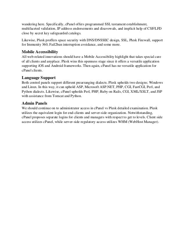 wandering here. Specifically, cPanel offers programmed SSL testament establishment,
multifaceted validation, IP address endorsements and disavowals, and implicit help of CSF/LFD
close by secret key safeguarded catalogs.
Likewise, Plesk proffers space security with DNS/DNSSEC design, SSL, Plesk Firewall, support
for Immunity 360, Fail2ban interruption avoidance, and some more.
Mobile Accessibility
All web-related innovations should have a Mobile Accessibility highlight that takes special care
of all clients and anyplace. Plesk wins this openness stage since it offers a versatile application
supporting iOS and Android frameworks. Then again, cPanel has no versatile application for
cPanel clients.
Language Support
Both control panels support different prearranging dialects. Plesk upholds two designs; Windows
and Linux. In this way, it can uphold ASP, Microsoft ASP.NET, PHP, CGI, FastCGI, Perl, and
Python dialects. Likewise, cPanel upholds Perl, PHP, Ruby on Rails, CGI, XML/XSLT, and JSP
with assistance from Tomcat and Python.
Admin Panels
We should continue on to administrator access in cPanel vs Plesk detailed examination. Plesk
utilizes the equivalent login for end-clients and server-side organization. Notwithstanding,
cPanel proposes separate logins for clients and managers with respect to get to levels. Client side
access utilizes cPanel, while server-side regulatory access utilizes WHM (WebHost Manager).
 