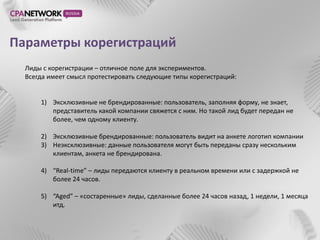 Параметры корегистраций
  Лиды с корегистрации – отличное поле для экспериментов.
  Всегда имеет смысл протестировать следующие типы корегистраций:


      1) Эксклюзивные не брендированные: пользователь, заполняя форму, не знает,
         представитель какой компании свяжется с ним. Но такой лид будет передан не
         более, чем одному клиенту.

      2) Эксклюзивные брендированные: пользователь видит на анкете логотип компании
      3) Неэксклюзивные: данные пользователя могут быть переданы сразу нескольким
         клиентам, анкета не брендирована.

      4) “Real-time” – лиды передаются клиенту в реальном времени или с задержкой не
         более 24 часов.

      5) “Aged” – «состаренные» лиды, сделанные более 24 часов назад, 1 недели, 1 месяца
         итд.
 
