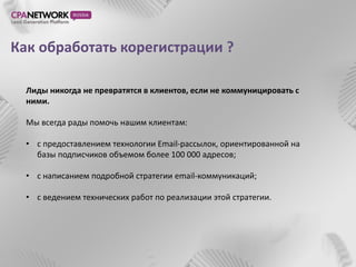 Как обработать корегистрации ?

  Лиды никогда не превратятся в клиентов, если не коммуницировать с
  ними.

  Мы всегда рады помочь нашим клиентам:

  • с предоставлением технологии Email-рассылок, ориентированной на
    базы подписчиков объемом более 100 000 адресов;

  • с написанием подробной стратегии email-коммуникаций;

  • с ведением технических работ по реализации этой стратегии.
 