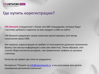 Где купить корегистрации?

CPA Network сотрудничает с более чем 600 площадками, которые будут
счастливы добавить подписку на ваш продукт у себя на сайте!

CPA Network предлагает своим клиентам протестировать этот метод
наполнения своих CRM.

Как правило, корегистрация не требует от пользователя длинного заполнения
формы (так как вся информация о нем уже известна). Таким образом, этот
способ сбора контактов выгоднее, чем привлечение трафика на целевые
страницы.

Качество же заявок при этом не ухудшается.

Интересно ? Пишите на info@cpanetwork.ru и мы расскажем вам детали
проведения рекламной кампании!
 