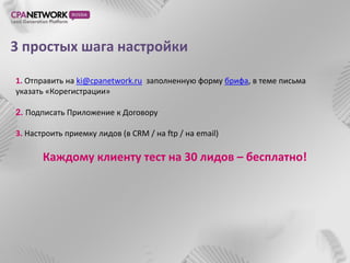 3 простых шага настройки

1. Отправить на ki@cpanetwork.ru заполненную форму брифа, в теме письма
указать «Корегистрации»

2. Подписать Приложение к Договору

3. Настроить приемку лидов (в CRM / на ftp / на email)

       Каждому клиенту тест на 30 лидов – бесплатно!
 