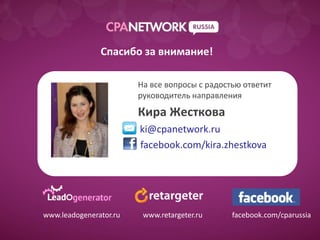 Спасибо за внимание!

                        На все вопросы с радостью ответит
                        руководитель направления
                        Кира Жесткова
                        ki@cpanetwork.ru
                        facebook.com/kira.zhestkova




www.leadogenerator.ru    www.retargeter.ru     facebook.com/cparussia
 