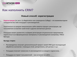 Как наполнить CRM?
                       Новый способ: корегистрации

Корегистрации (от англ. Co-Registration или сокращенно CoRegs) – это взаимовыгодное
сотрудничество web-площадки и рекламодателя.

Практически на каждом тематическом сайте имеется процесс регистрации, где
пользователи оставляют свой Email и другие контактные данные.

Площадка может разместить на форме регистрации опциональное предложение
подписаться на информационные материалы от рекламодателя (например, FMCG-
бренда).

Выгоды сторон:

•   Рекламодатель получает дополнительный прирост своей CRM (для последующей
    обработки контактов с помощью email, ретаргетинга, call-центра и т.д.)

•   Площадка получает комиссию от рекламодателя за каждого подписчика.

•   Площадка не теряет пользователей - они остаются на сайте
 