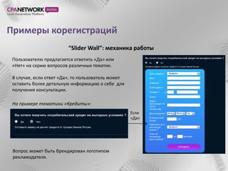 Примеры корегистраций
                         “Slider Wall”: механика работы
 Пользователю предлагается ответить «Да» или
 «Нет» на серию вопросов различных тематик.

 В случае, если ответ «Да», то пользователь может
 оставить более детальную информацию о себе для
 получения консультации.

 На примере тематики «Кредиты»:
                                                    Если
                                                    «Да»




 Вопрос может быть брендирован логотипом
 рекламодателя.
 