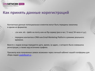 Как принять данные корегистраций

  Контактные данные потенциальных клиентов могут быть переданы заказчику
  в одном из форматов:

       -   .csv или .xls – файл на почту или на ftp-сервер (раз в час / 2 часа/ 24 часа и т.д.);

       -   передача контактов в CRM или Email Marketing Platform в режиме реального
           времени.

  Вместе с лидом всегда передается дата, время, ip-адрес, с которого была совершена
  регистрация, а также код источника трафика.

  Просмотр всех полученных заявок возможен через личный кабинет нашей платформы для
  сбора лидов LeadsResell.ru .
 