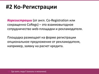 #2 Ко-Регистрации

Корегистрации (от англ. Co-Registration или
сокращенно CoRegs) – это взаимовыгодное
сотрудничество web-площадки и рекламодателя.

Площадка размещает на форме регистрации
опциональное предложение от рекламодателя,
например, заявку на расчет кредита.




02. Где взять лиды? (каналы и механики)
 