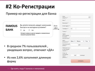 #2 Ко-Регистрации
 Пример ко-регистрации для банка


               Вы хотите получить кредит наличными - Если
 FAMOUS        быстро и на выгодных условиях?        «Да»
 БАНК
               Оставьте заявку на расчет кредита и моментально
               получите решение Банка




• В среднем 7% пользователей ,
  увидевших вопрос, отвечают «ДА»

• Из них 2,6% заполняют длинную
  форму

  02. Где взять лиды? (каналы и механики)
 