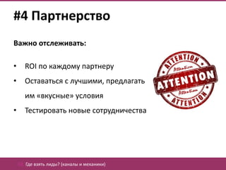 #4 Партнерство
Важно отслеживать:

•      ROI по каждому партнеру
•      Оставаться с лучшими, предлагать
       им «вкусные» условия
•      Тестировать новые сотрудничества




    02. Где взять лиды? (каналы и механики)
 