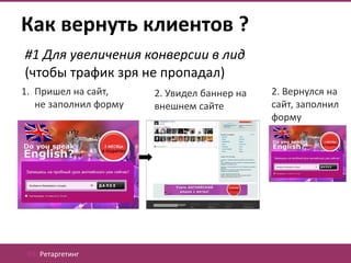 Как вернуть клиентов ?
#1 Для увеличения конверсии в лид
(чтобы трафик зря не пропадал)
1. Пришел на сайт,     2. Увидел баннер на   2. Вернулся на
   не заполнил форму   внешнем сайте         сайт, заполнил
                                             форму




 03. Ретаргетинг
 