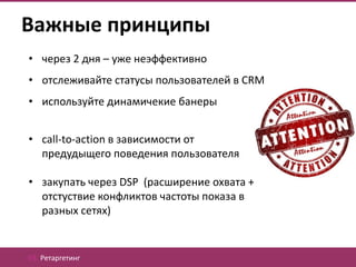 Важные принципы
• через 2 дня – уже неэффективно
• отслеживайте статусы пользователей в CRM
• используйте динамичекие банеры


• call-to-action в зависимости от
  предудыщего поведения пользователя

• закупать через DSP (расширение охвата +
  отстуствие конфликтов частоты показа в
  разных сетях)


03. Ретаргетинг
 
