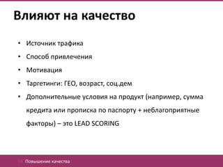 Влияют на качество
• Источник трафика
• Способ привлечения
• Мотивация
• Таргетинги: ГЕО, возраст, соц.дем
• Дополнительные условия на продукт (например, сумма
   кредита или прописка по паспорту + неблагоприятные
   факторы) – это LEAD SCORING




04. Повышение качества
 