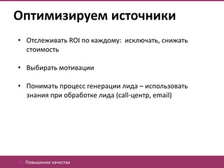 Оптимизируем источники
• Отслеживать ROI по каждому: исключать, снижать
  стоимость

• Выбирать мотивации

• Понимать процесс генерации лида – использовать
  знания при обработке лида (call-центр, email)




04. Повышение качества
 