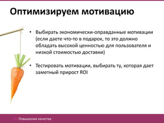 Оптимизируем мотивацию
         • Выбирать экономически-оправданные мотивации
           (если даете что-то в подарок, то это должно
           обладать высокой ценностью для пользователя и
           низкой стоимостью доставки)

         • Тестировать мотивации, выбирать ту, которая дает
           заметный прирост ROI




04. Повышение качества
 