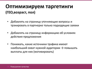Оптимизируем таргетинги
(ГЕО,возраст, пол)

 • Добавлять на страницу уточняющие вопросы и
   трэкировать в партнерке только подходящие заявки

 • Добавлять на страницу информацию об условиях
   действия предложения

 • Понимать, какие источники трафика имеют
   наибольший охват нужной аудитории → повышать
   выплаты для них (мотивировать)



 04. Повышение качества
 