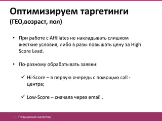 Оптимизируем таргетинги
(ГЕО,возраст, пол)

 • При работе с Affiliates не накладывать слишком
   жесткие условия, либо в разы повышать цену за High
   Score Lead.

 • По-разному обрабатывать заявки:

      Hi-Score – в первую очередь с помощью call -
       центра;

      Low-Score – сначала через email .


 04. Повышение качества
 