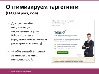 Оптимизируем таргетинги
(ГЕО,возраст, пол)

• Доспрашивайте
  недостающую
  информацию путем
  follow-up emails
  (предложение заполнить
  расширенную анкету)

• → обзванивайте только
  заинтересованных
  пользователей.


 04. Повышение качества
 