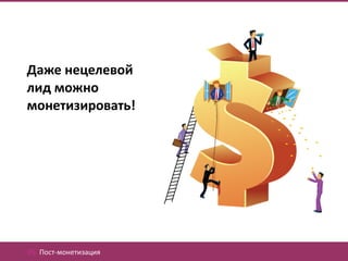 Даже нецелевой
лид можно
монетизировать!




05. Пост-монетизация
 
