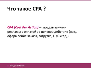 Что такое CPA ?


CPA (Cost Per Action)— модель закупки
рекламы с оплатой за целевое действие (лид,
оформление заказа, загрузка, LIKE и т.д.)




01. Вводные мантры
 