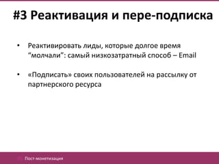 #3 Реактивация и пере-подписка

•   Реактивировать лиды, которые долгое время
    “молчали”: самый низкозатратный способ – Email

•   «Подписать» своих пользователей на рассылку от
    партнерского ресурса




05. Пост-монетизация
 