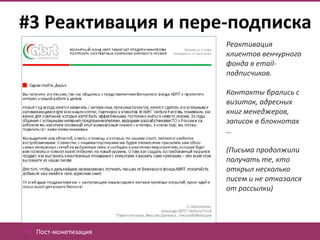 #3 Реактивация и пере-подписка
                       Реактивация
                       клиентов венчурного
                       фонда в email-
                       подписчиков.

                       Контакты брались с
                       визиток, адресных
                       книг менеджеров,
                       записок в блокнотах
                       …

                       (Письма продолжили
                       получать те, кто
                       открыл несколько
                       писем и не отказался
                       от рассылки)




05. Пост-монетизация
 