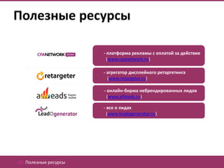 Полезные ресурсы

                       - платформа рекламы с оплатой за действие
                         (www.cpanetwork.ru)

                       - агрегатор дисплейного ретаргетинга
                         (www.retargeter.ru)

                       - онлайн-биржа небрендированных лидов
                         (www.allleads.ru)

                       - все о лидах
                         (www.leadogenerator.ru)




06. Полезные ресурсы
 