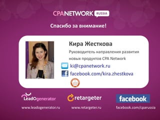 Спасибо за внимание!


                        Кира Жесткова
                        Руководитель направления развития
                        новых продуктов CPA Network
                        ki@cpanetwork.ru
                        facebook.com/kira.zhestkova




www.leadogenerator.ru    www.retargeter.ru    facebook.com/cparussia
 