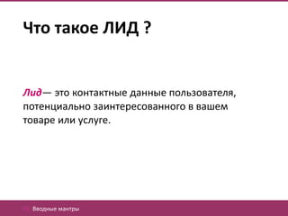 Что такое ЛИД ?


Лид— это контактные данные пользователя,
потенциально заинтересованного в вашем
товаре или услуге.




01. Вводные мантры
 